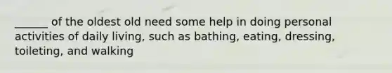 ______ of the oldest old need some help in doing personal activities of daily living, such as bathing, eating, dressing, toileting, and walking