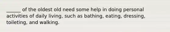 ______ of the oldest old need some help in doing personal activities of daily living, such as bathing, eating, dressing, toileting, and walking.