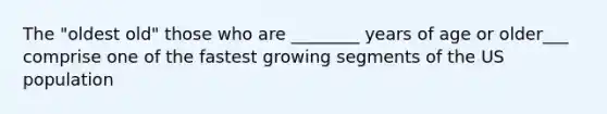 The "oldest old" those who are ________ years of age or older___ comprise one of the fastest growing segments of the US population