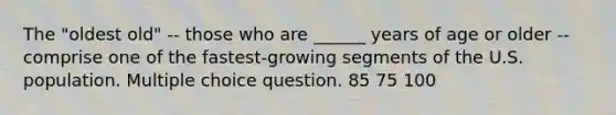 The "oldest old" -- those who are ______ years of age or older -- comprise one of the fastest-growing segments of the U.S. population. Multiple choice question. 85 75 100