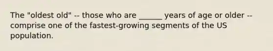 The "oldest old" -- those who are ______ years of age or older -- comprise one of the fastest-growing segments of the US population.