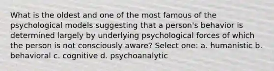 What is the oldest and one of the most famous of the psychological models suggesting that a person's behavior is determined largely by underlying psychological forces of which the person is not consciously aware? Select one: a. humanistic b. behavioral c. cognitive d. psychoanalytic