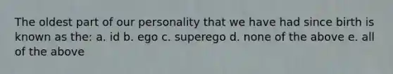 The oldest part of our personality that we have had since birth is known as the: a. id b. ego c. superego d. none of the above e. all of the above