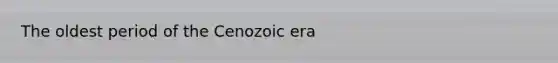 The oldest period of the Cenozoic era