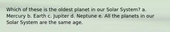 Which of these is the oldest planet in our Solar System? a. Mercury b. Earth c. Jupiter d. Neptune e. All the planets in our Solar System are the same age.