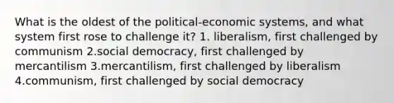 What is the oldest of the political-economic systems, and what system first rose to challenge it? 1. liberalism, first challenged by communism 2.social democracy, first challenged by mercantilism 3.mercantilism, first challenged by liberalism 4.communism, first challenged by social democracy