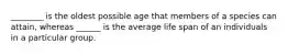 ________ is the oldest possible age that members of a species can attain, whereas ______ is the average life span of an individuals in a particular group.