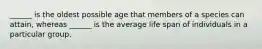 ______ is the oldest possible age that members of a species can attain, whereas ______ is the average life span of individuals in a particular group.