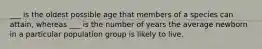 ___ is the oldest possible age that members of a species can attain, whereas ___ is the number of years the average newborn in a particular population group is likely to live.