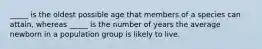 _____ is the oldest possible age that members of a species can attain, whereas _____ is the number of years the average newborn in a population group is likely to live.