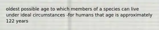 oldest possible age to which members of a species can live under ideal circumstances -for humans that age is approximately 122 years