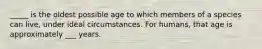 _____ is the oldest possible age to which members of a species can live, under ideal circumstances. For humans, that age is approximately ___ years.