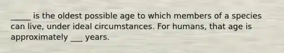 _____ is the oldest possible age to which members of a species can live, under ideal circumstances. For humans, that age is approximately ___ years.