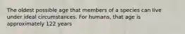 The oldest possible age that members of a species can live under ideal circumstances. For humans, that age is approximately 122 years