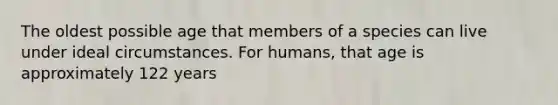 The oldest possible age that members of a species can live under ideal circumstances. For humans, that age is approximately 122 years