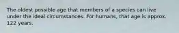 The oldest possible age that members of a species can live under the ideal circumstances. For humans, that age is approx. 122 years.