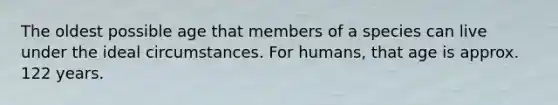 The oldest possible age that members of a species can live under the ideal circumstances. For humans, that age is approx. 122 years.