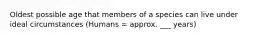 Oldest possible age that members of a species can live under ideal circumstances (Humans = approx. ___ years)