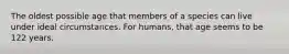 The oldest possible age that members of a species can live under ideal circumstances. For humans, that age seems to be 122 years.