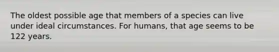 The oldest possible age that members of a species can live under ideal circumstances. For humans, that age seems to be 122 years.