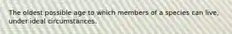 The oldest possible age to which members of a species can live, under ideal circumstances.