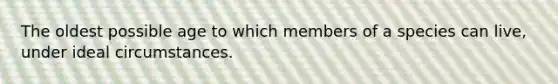 The oldest possible age to which members of a species can live, under ideal circumstances.