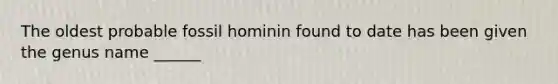 The oldest probable fossil hominin found to date has been given the genus name ______