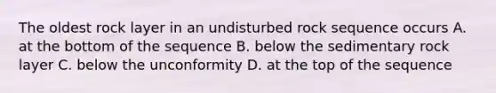 The oldest rock layer in an undisturbed rock sequence occurs A. at the bottom of the sequence B. below the sedimentary rock layer C. below the unconformity D. at the top of the sequence