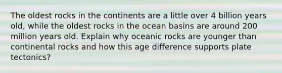 The oldest rocks in the continents are a little over 4 billion years old, while the oldest rocks in the ocean basins are around 200 million years old. Explain why oceanic rocks are younger than continental rocks and how this age difference supports plate tectonics?