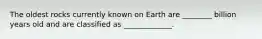 The oldest rocks currently known on Earth are ________ billion years old and are classified as _____________.
