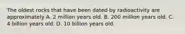 The oldest rocks that have been dated by radioactivity are approximately A. 2 million years old. B. 200 million years old. C. 4 billion years old. D. 10 billion years old.