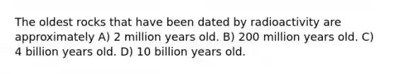 The oldest rocks that have been dated by radioactivity are approximately A) 2 million years old. B) 200 million years old. C) 4 billion years old. D) 10 billion years old.