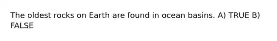 The oldest rocks on Earth are found in ocean basins. A) TRUE B) FALSE