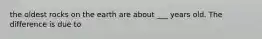 the oldest rocks on the earth are about ___ years old. The difference is due to