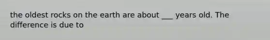 the oldest rocks on the earth are about ___ years old. The difference is due to