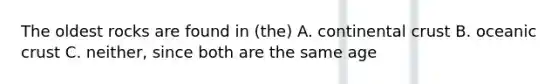 The oldest rocks are found in (the) A. continental crust B. oceanic crust C. neither, since both are the same age