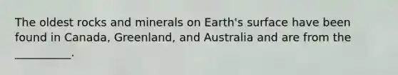 The oldest rocks and minerals on Earth's surface have been found in Canada, Greenland, and Australia and are from the __________.