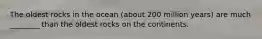 The oldest rocks in the ocean (about 200 million years) are much ________ than the oldest rocks on the continents.