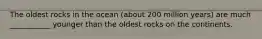 The oldest rocks in the ocean (about 200 million years) are much ___________ younger than the oldest rocks on the continents.