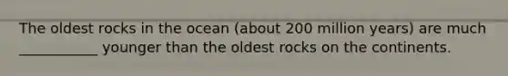 The oldest rocks in the ocean (about 200 million years) are much ___________ younger than the oldest rocks on the continents.