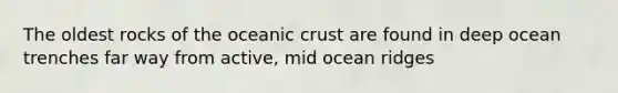 The oldest rocks of the oceanic crust are found in deep ocean trenches far way from active, mid ocean ridges