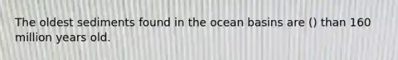 The oldest sediments found in the ocean basins are () than 160 million years old.