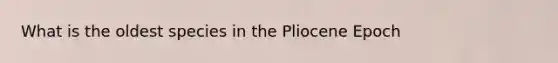 What is the oldest species in the Pliocene Epoch