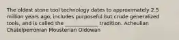 The oldest stone tool technology dates to approximately 2.5 million years ago, includes purposeful but crude generalized tools, and is called the _____________ tradition. Acheulian Chatelperronian Mousterian Oldowan