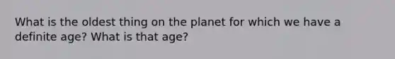 What is the oldest thing on the planet for which we have a definite age? What is that age?