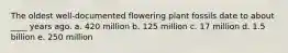 The oldest well-documented flowering plant fossils date to about ____ years ago. a. 420 million b. 125 million c. 17 million d. 1.5 billion e. 250 million