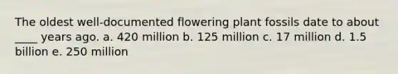 The oldest well-documented flowering plant fossils date to about ____ years ago. a. 420 million b. 125 million c. 17 million d. 1.5 billion e. 250 million