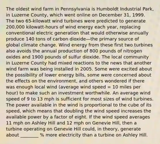 The oldest wind farm in Pennsylvania is Humboldt Industrial Park, in Luzerne County, which went online on December 31, 1999. The two 65-kilowatt wind turbines were predicted to generate 200,000 kilowatt-hours of wind energy each year, replacing conventional electric generation that would otherwise annually produce 140 tons of carbon dioxide—the primary source of global climate change. Wind energy from these first two turbines also avoids the annual production of 800 pounds of nitrogen oxides and 1900 pounds of sulfur dioxide. The local community in Luzerne County had mixed reactions to the news that another wind farm was being installed in 2005. Some were excited about the possibility of lower energy bills, some were concerned about the effects on the environment, and others wondered if there was enough local wind (average wind speed = 10 miles per hour) to make such an investment worthwhile. An average wind speed of 9 to 13 mph is sufficient for most sizes of wind turbines. The power available in the wind is proportional to the cube of its speed, which means that doubling the wind speed increases the available power by a factor of eight. If the wind speed averages 11 mph on Ashley Hill and 12 mph on Genevie Hill, then a turbine operating on Genevie Hill could, in theory, generate about ________ % more electricity than a turbine on Ashley Hill.