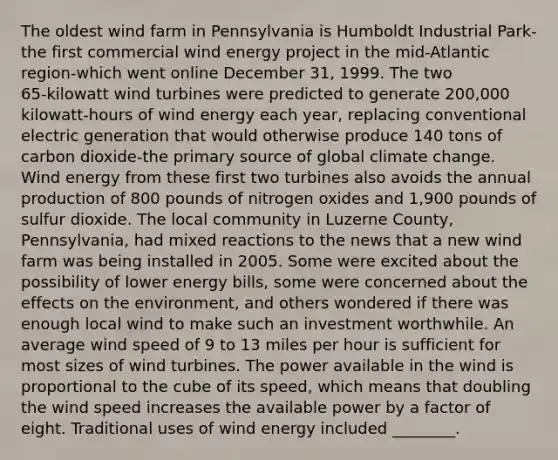 The oldest wind farm in Pennsylvania is Humboldt Industrial Park-the first commercial wind energy project in the mid-Atlantic region-which went online December 31, 1999. The two 65‑kilowatt wind turbines were predicted to generate 200,000 kilowatt‑hours of wind energy each year, replacing conventional electric generation that would otherwise produce 140 tons of carbon dioxide-the primary source of global climate change. Wind energy from these first two turbines also avoids the annual production of 800 pounds of nitrogen oxides and 1,900 pounds of sulfur dioxide. The local community in Luzerne County, Pennsylvania, had mixed reactions to the news that a new wind farm was being installed in 2005. Some were excited about the possibility of lower energy bills, some were concerned about the effects on the environment, and others wondered if there was enough local wind to make such an investment worthwhile. An average wind speed of 9 to 13 miles per hour is sufficient for most sizes of wind turbines. The power available in the wind is proportional to the cube of its speed, which means that doubling the wind speed increases the available power by a factor of eight. Traditional uses of wind energy included ________.