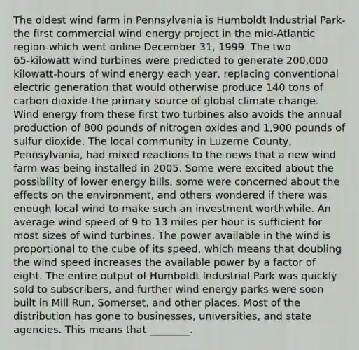 The oldest wind farm in Pennsylvania is Humboldt Industrial Park-the first commercial wind energy project in the mid-Atlantic region-which went online December 31, 1999. The two 65‑kilowatt wind turbines were predicted to generate 200,000 kilowatt‑hours of wind energy each year, replacing conventional electric generation that would otherwise produce 140 tons of carbon dioxide-the primary source of global climate change. Wind energy from these first two turbines also avoids the annual production of 800 pounds of nitrogen oxides and 1,900 pounds of sulfur dioxide. The local community in Luzerne County, Pennsylvania, had mixed reactions to the news that a new wind farm was being installed in 2005. Some were excited about the possibility of lower energy bills, some were concerned about the effects on the environment, and others wondered if there was enough local wind to make such an investment worthwhile. An average wind speed of 9 to 13 miles per hour is sufficient for most sizes of wind turbines. The power available in the wind is proportional to the cube of its speed, which means that doubling the wind speed increases the available power by a factor of eight. The entire output of Humboldt Industrial Park was quickly sold to subscribers, and further wind energy parks were soon built in Mill Run, Somerset, and other places. Most of the distribution has gone to businesses, universities, and state agencies. This means that ________.